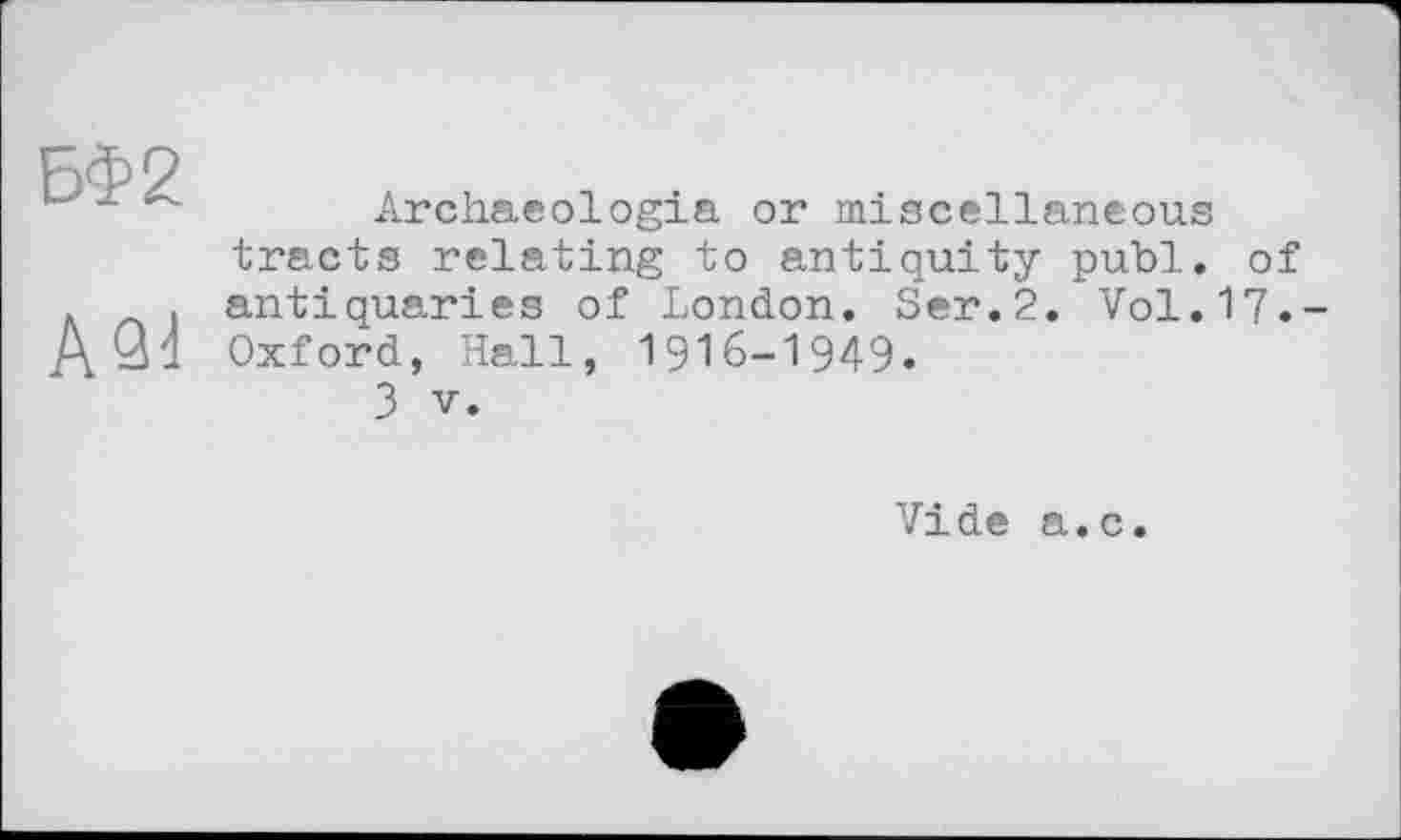 ﻿БФ2
АЗІ
Archaeologia or miscellaneous tracts relating to antiquity publ. of antiquaries of London. Ser.2. Vol.17.-Oxford, Hall, 1916-1949.
З V.
Vide a.c